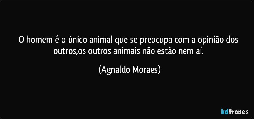 O homem é o único animal que se preocupa com a opinião dos outros,os outros animais não estão nem aí. (Agnaldo Moraes)