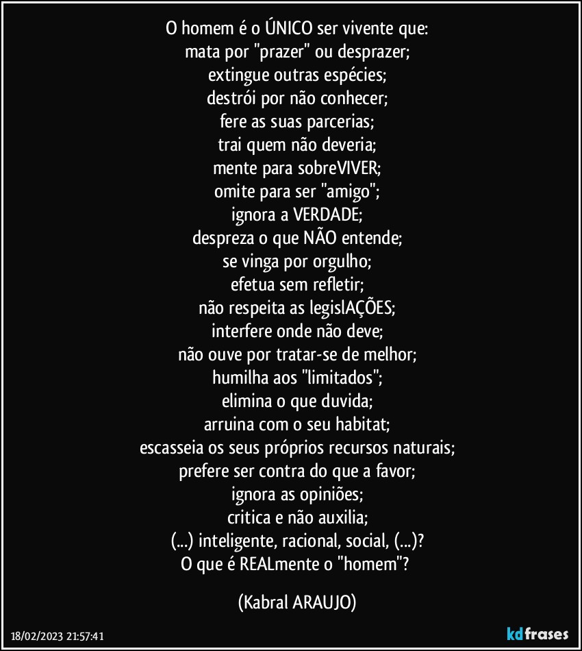 O homem é o ÚNICO ser vivente que:
mata por "prazer" ou desprazer;
extingue outras espécies;
destrói por não conhecer;
fere as suas parcerias;
trai quem não deveria;
mente para sobreVIVER;
omite para ser "amigo";
ignora a VERDADE;
despreza o que NÃO entende;
se vinga por orgulho;
efetua sem refletir;
não respeita as legislAÇÕES;
interfere onde não deve;
não ouve por tratar-se de melhor;
humilha aos "limitados";
elimina o que duvida;
arruina com o seu habitat;
escasseia os seus próprios recursos naturais;
prefere ser contra do que a favor;
ignora as opiniões;
critica e não auxilia;
(...) inteligente, racional, social, (...)?
O que é REALmente o "homem"? (KABRAL ARAUJO)