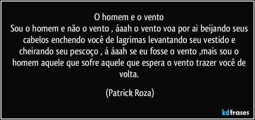 O homem e o vento 
Sou o homem e não o vento , áaah o vento voa por ai beijando seus cabelos enchendo você de lagrimas levantando seu vestido e cheirando seu pescoço , á áaah se eu fosse o vento ,mais sou o homem aquele que sofre aquele que espera o vento trazer você de volta. (Patrick Roza)