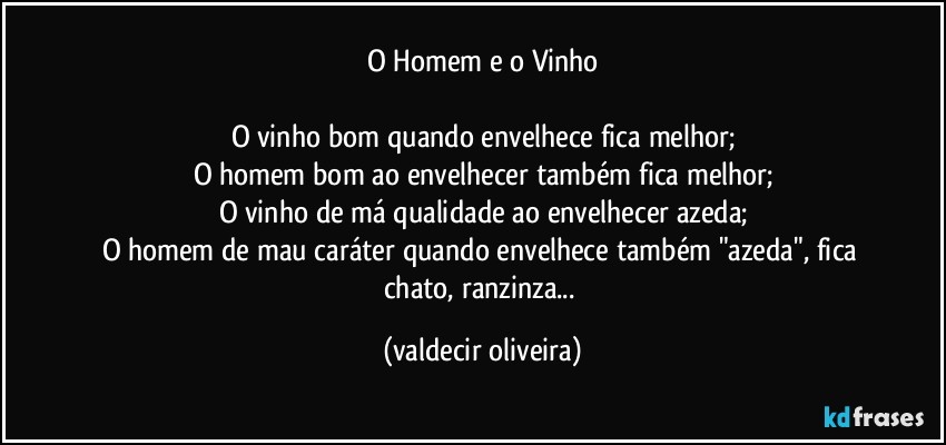 O Homem e o Vinho

O vinho bom quando envelhece fica melhor;
O homem bom ao envelhecer também fica melhor;
O vinho de má qualidade ao envelhecer azeda;
O homem de mau caráter quando envelhece também "azeda", fica chato, ranzinza... (valdecir oliveira)