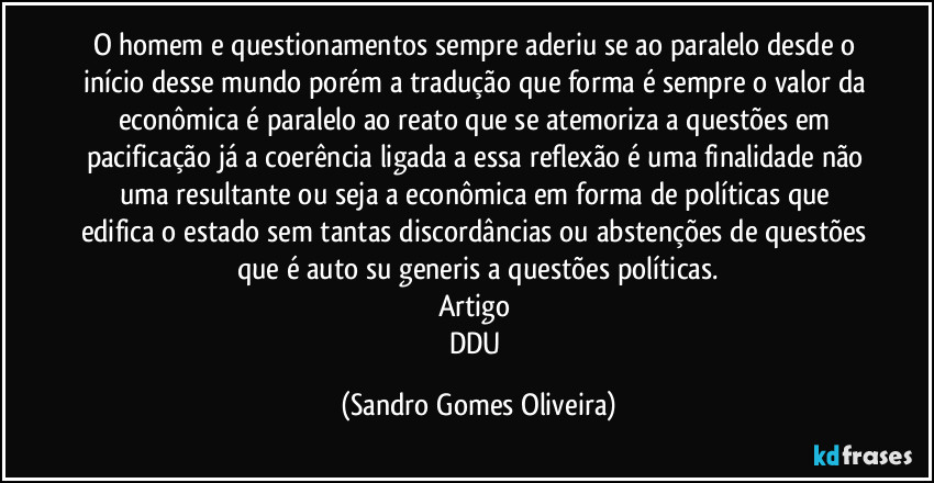 O homem e questionamentos sempre aderiu se ao paralelo desde o início desse mundo porém a tradução que forma é sempre o valor da econômica é paralelo ao reato que se atemoriza a questões em pacificação já a coerência ligada a essa reflexão é uma finalidade não uma resultante ou seja a econômica em forma de políticas que edifica o estado sem tantas discordâncias ou abstenções de questões que é auto su generis a questões políticas.
Artigo 
DDU (Sandro Gomes Oliveira)