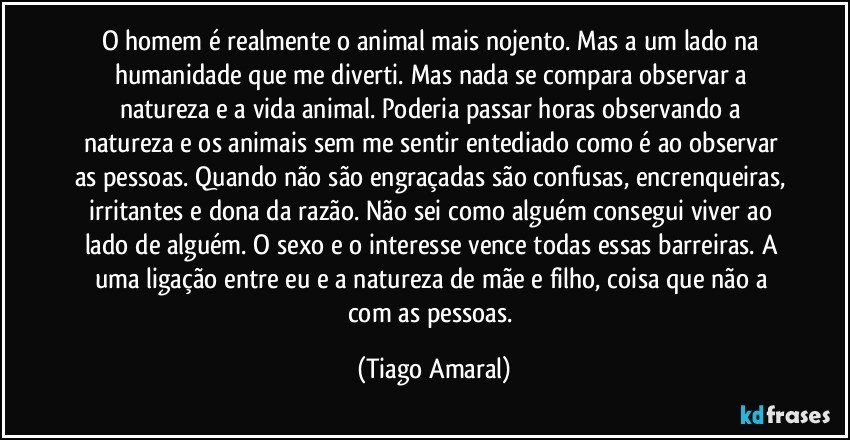 O homem é realmente o animal mais nojento. Mas a um lado na humanidade que me diverti. Mas nada se compara observar a natureza e a vida animal. Poderia passar horas observando a natureza e os animais sem me sentir entediado como é ao observar as pessoas. Quando não são engraçadas são confusas, encrenqueiras, irritantes e dona da razão. Não sei como alguém consegui viver ao lado de alguém. O sexo e o interesse vence todas essas barreiras. A uma ligação entre eu e a natureza de mãe e filho, coisa que não a com as pessoas. (Tiago Amaral)