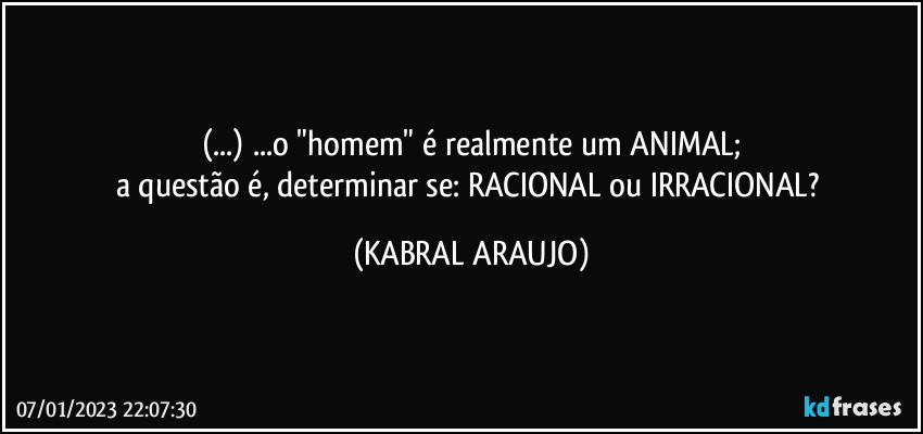 (...) ...o "homem" é realmente um ANIMAL;
a questão é, determinar se: RACIONAL ou IRRACIONAL? (KABRAL ARAUJO)