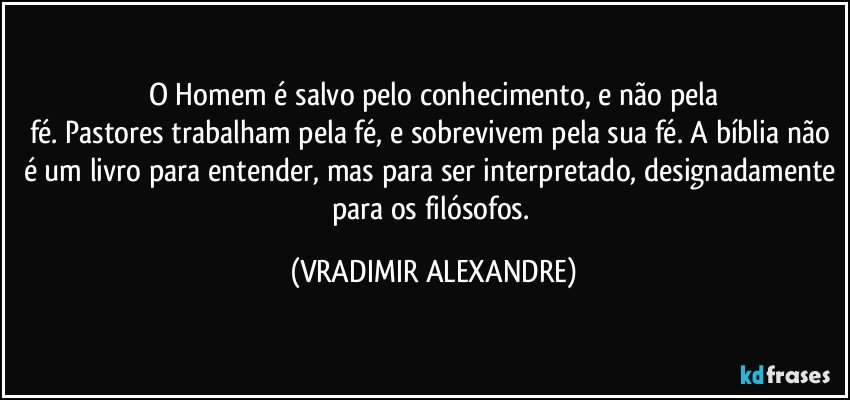 O Homem é salvo pelo conhecimento, e não pela
fé. Pastores trabalham pela fé, e sobrevivem pela sua fé. A bíblia não é um livro para entender, mas para ser interpretado, designadamente para os filósofos. (VRADIMIR ALEXANDRE)