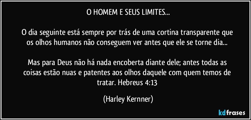 O HOMEM E SEUS LIMITES...

O dia seguinte está sempre por trás de uma cortina transparente que os olhos humanos não conseguem ver antes que ele se torne dia... 

Mas para Deus não há nada encoberta diante dele; antes todas as coisas estão nuas e patentes aos olhos daquele com quem temos de tratar. Hebreus 4:13 (Harley Kernner)