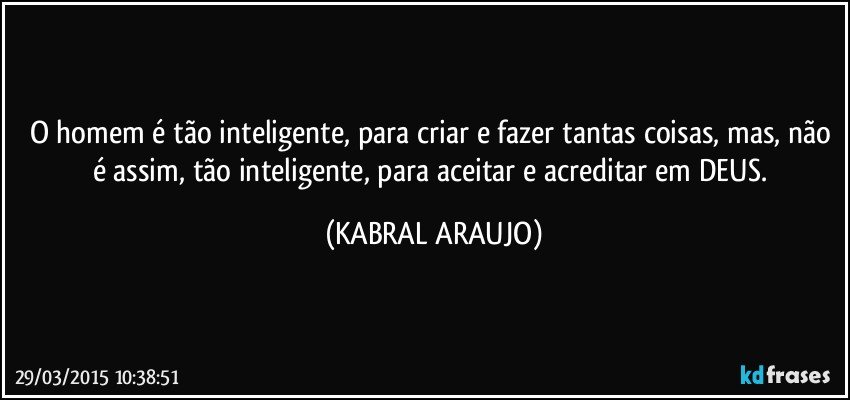 O homem é tão inteligente, para criar e fazer tantas coisas, mas, não é assim, tão inteligente, para aceitar e acreditar em  DEUS. (KABRAL ARAUJO)