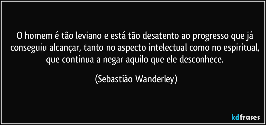 O homem é tão leviano e está tão desatento ao progresso que já conseguiu alcançar, tanto no aspecto intelectual como no espiritual, que continua a negar aquilo que ele desconhece. (Sebastião Wanderley)