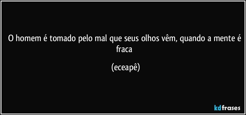 O homem é tomado pelo mal que seus olhos vêm, quando a mente é fraca (eceapê)