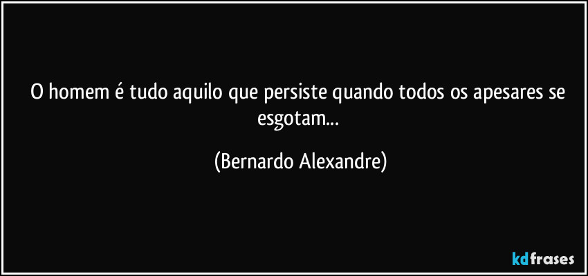 O homem é tudo aquilo que persiste quando todos os apesares se esgotam... (Bernardo Alexandre)