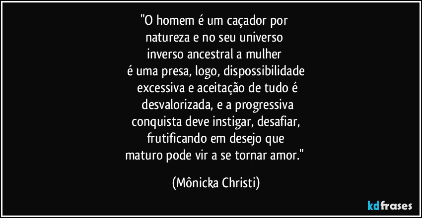 "O homem é um caçador por
natureza e no seu universo
inverso ancestral a mulher
é uma presa, logo, dispossibilidade
excessiva e aceitação de tudo é
desvalorizada, e a progressiva
conquista deve instigar, desafiar,
frutificando em desejo que
maturo pode vir a se tornar amor." (Mônicka Christi)