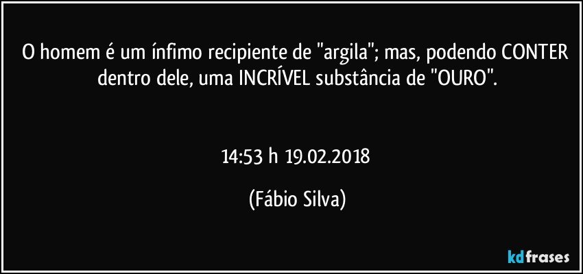 O homem é um ínfimo recipiente de "argila"; mas, podendo CONTER dentro dele, uma INCRÍVEL substância de "OURO".


14:53 h 19.02.2018 (Fábio Silva)