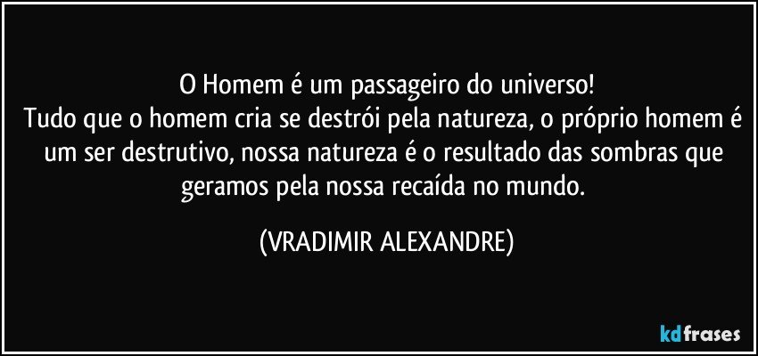 O Homem é um passageiro do universo!
Tudo que o homem cria se destrói pela natureza, o próprio homem é um ser destrutivo, nossa natureza é o resultado das sombras que geramos pela nossa recaída no mundo. (VRADIMIR ALEXANDRE)