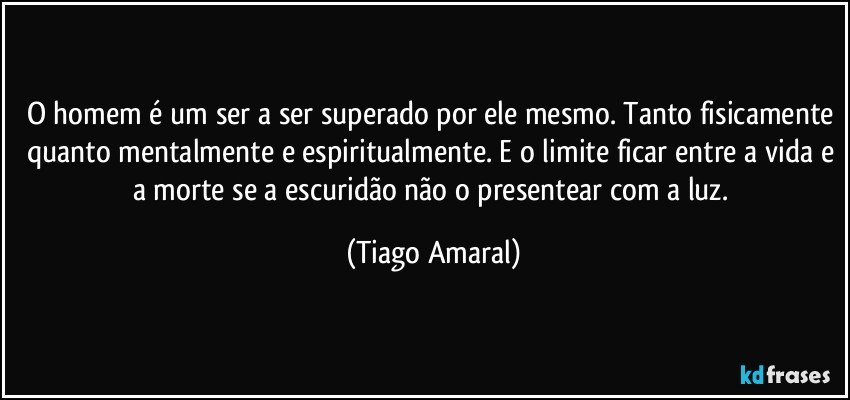 O homem é um ser a ser superado por ele mesmo. Tanto fisicamente quanto mentalmente e espiritualmente. E o limite ficar entre a vida e a morte se a escuridão não o presentear com a luz. (Tiago Amaral)