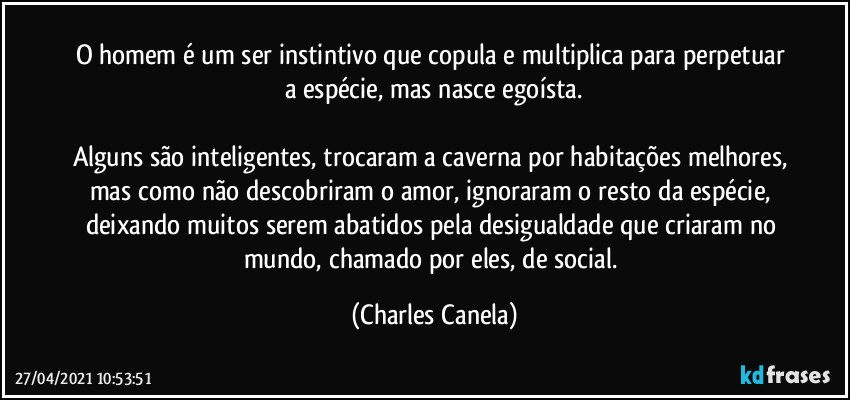 O homem é um ser instintivo que copula e multiplica para perpetuar a espécie, mas nasce egoísta.

Alguns são inteligentes, trocaram a caverna por habitações melhores, mas como não descobriram o amor, ignoraram o resto da espécie, deixando muitos serem abatidos pela desigualdade que criaram no mundo, chamado por eles, de social. (Charles Canela)