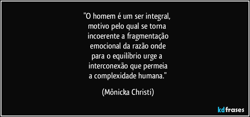 "O homem é um ser integral, 
motivo pelo qual se torna 
incoerente a fragmentação
 emocional da razão onde 
para o equilíbrio urge a 
interconexão que permeia
 a complexidade humana." (Mônicka Christi)