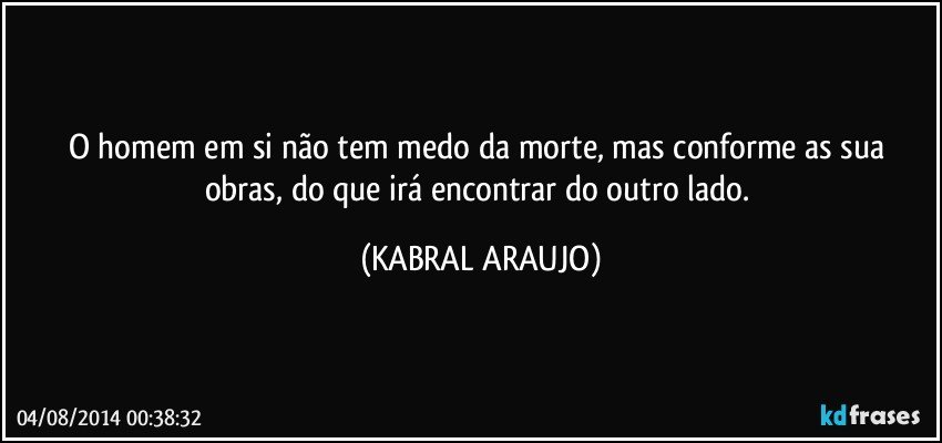 O homem em si não tem medo da morte, mas conforme as sua obras, do que irá encontrar do outro lado. (KABRAL ARAUJO)