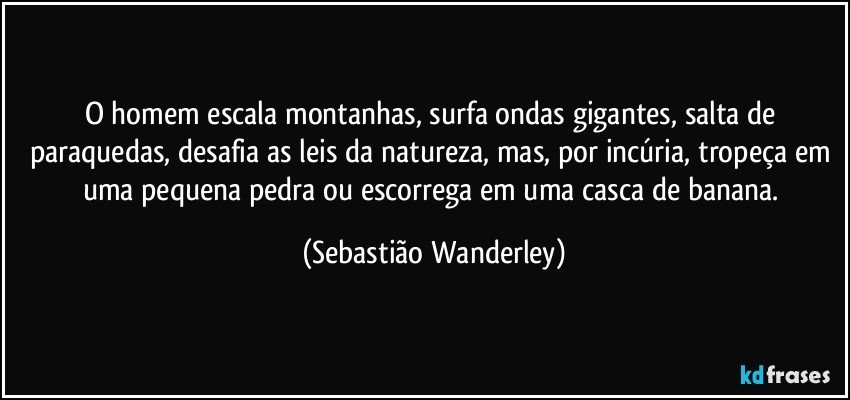 O homem escala montanhas, surfa ondas gigantes, salta de paraquedas, desafia as leis da natureza, mas, por incúria, tropeça em uma pequena pedra ou escorrega em uma casca de banana. (Sebastião Wanderley)