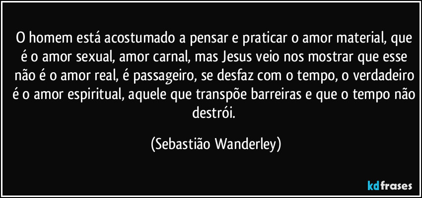 O homem está acostumado a pensar e praticar o amor material, que é o amor sexual, amor carnal, mas Jesus veio nos mostrar que esse não é o amor real, é passageiro, se desfaz com o tempo, o verdadeiro é o amor espiritual, aquele que transpõe barreiras e que o tempo não destrói. (Sebastião Wanderley)