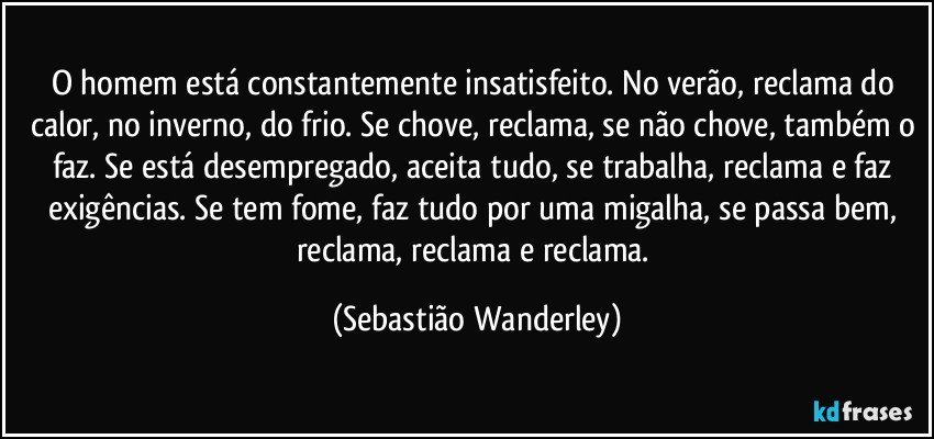 O homem está constantemente insatisfeito. No verão, reclama do calor, no inverno, do frio. Se chove, reclama, se não chove, também o faz. Se está desempregado, aceita tudo, se trabalha, reclama e faz exigências. Se tem fome, faz tudo por uma migalha, se passa bem, reclama, reclama e reclama. (Sebastião Wanderley)