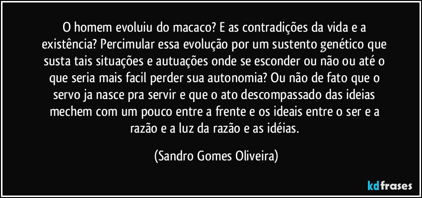 O homem evoluiu do macaco? E as contradições da vida e a existência? Percimular essa evolução por um sustento genético que susta tais situações e autuações onde se esconder ou não ou até o que seria mais facil perder sua autonomia? Ou não de fato que o servo ja nasce pra servir e que o ato descompassado das ideias mechem com um pouco entre a frente e os ideais entre o ser e a razão e a luz da razão e as idéias. (Sandro Gomes Oliveira)