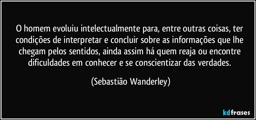 O homem evoluiu intelectualmente para, entre outras coisas, ter condições de interpretar e concluir sobre as informações que lhe chegam pelos sentidos, ainda assim há quem reaja ou encontre dificuldades em conhecer e se conscientizar das verdades. (Sebastião Wanderley)