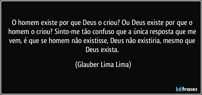 O homem existe por que Deus o criou? Ou Deus existe por que o homem o criou? Sinto-me tão confuso que a única resposta que me vem, é que se homem não existisse, Deus não existiria, mesmo que Deus exista. (Glauber Lima Lima)