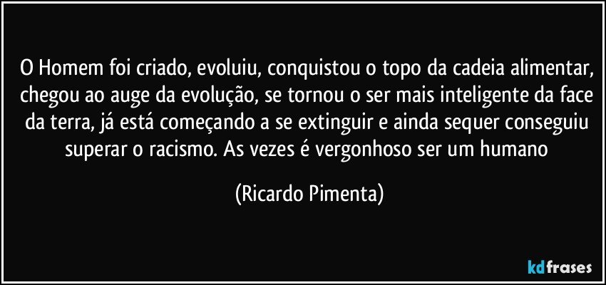 O Homem foi criado, evoluiu, conquistou o topo da cadeia alimentar, chegou ao auge da evolução, se tornou o ser mais inteligente da face da terra, já está começando a se extinguir e ainda sequer conseguiu superar o racismo. As vezes é vergonhoso ser um humano (Ricardo Pimenta)