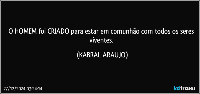 O HOMEM foi CRIADO para estar em comunhão com todos os seres viventes. (KABRAL ARAUJO)