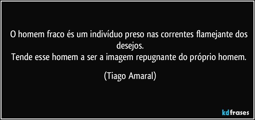 O homem fraco és um indivíduo preso nas correntes flamejante dos desejos.
Tende esse homem a ser a imagem repugnante do próprio homem. (Tiago Amaral)