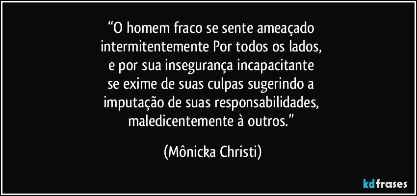 “O homem fraco se sente ameaçado 
intermitentemente Por todos os lados, 
e por sua insegurança incapacitante 
se exime de suas culpas sugerindo a 
imputação de suas responsabilidades, 
maledicentemente à outros.” (Mônicka Christi)