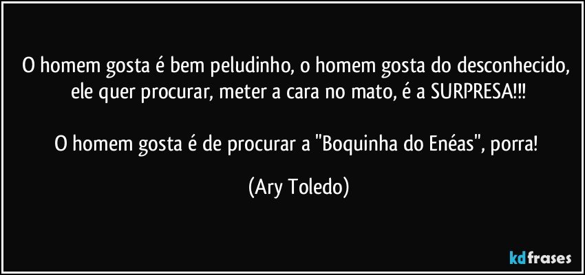 O homem gosta é bem peludinho, o homem gosta do desconhecido, ele quer procurar, meter a cara no mato, é a SURPRESA!!!

O homem gosta é de procurar a "Boquinha do Enéas", porra! (Ary Toledo)