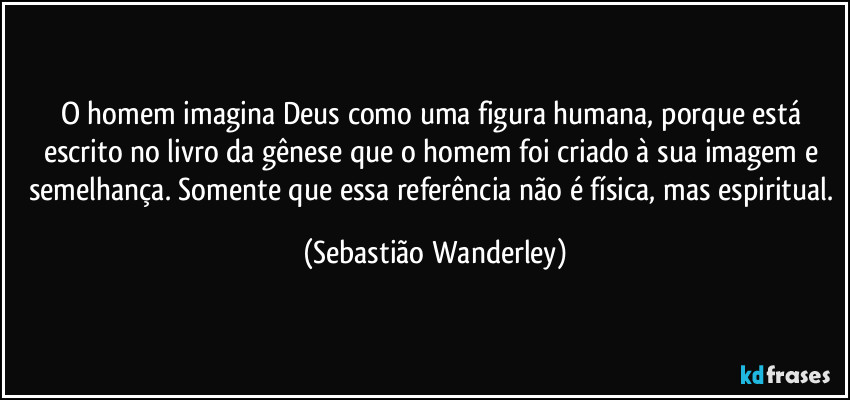 O homem imagina Deus como uma figura humana, porque está escrito no livro da gênese que o homem foi criado à sua imagem e semelhança. Somente que essa referência não é física, mas espiritual. (Sebastião Wanderley)