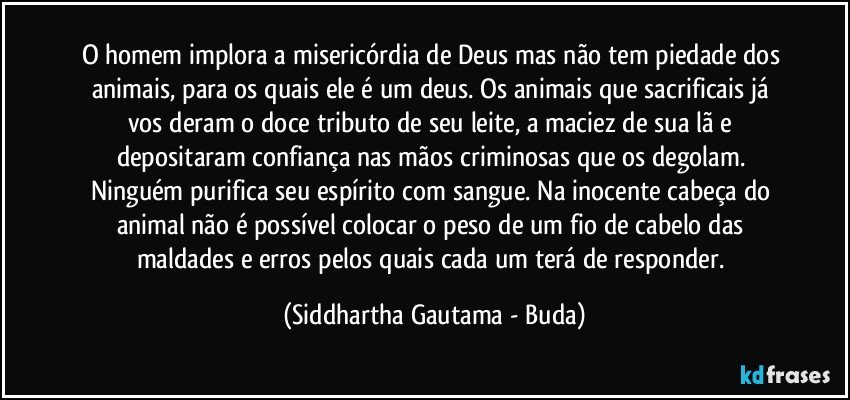 O homem implora a misericórdia de Deus mas não tem piedade dos animais, para os quais ele é um deus. Os animais que sacrificais já vos deram o doce tributo de seu leite, a maciez de sua lã e depositaram confiança nas mãos criminosas que os degolam. Ninguém purifica seu espírito com sangue. Na inocente cabeça do animal não é possível colocar o peso de um fio de cabelo das maldades e erros pelos quais cada um terá de responder. (Siddhartha Gautama - Buda)