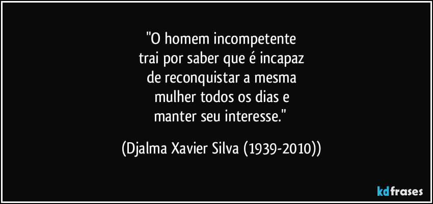 "O homem incompetente
trai por saber que é incapaz
de reconquistar a mesma
mulher todos os dias e
manter seu interesse." (Djalma Xavier Silva (1939-2010))