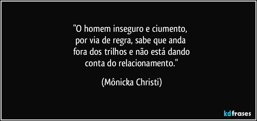 "O homem inseguro e ciumento,
por via de regra, sabe que anda
fora dos trilhos e não está dando
conta do relacionamento." (Mônicka Christi)