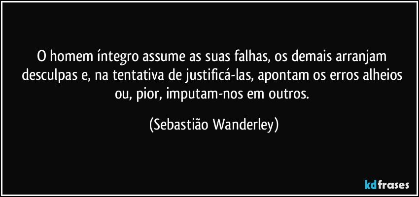 O homem íntegro assume as suas falhas, os demais arranjam desculpas e, na tentativa de justificá-las, apontam os erros alheios ou, pior, imputam-nos em outros. (Sebastião Wanderley)