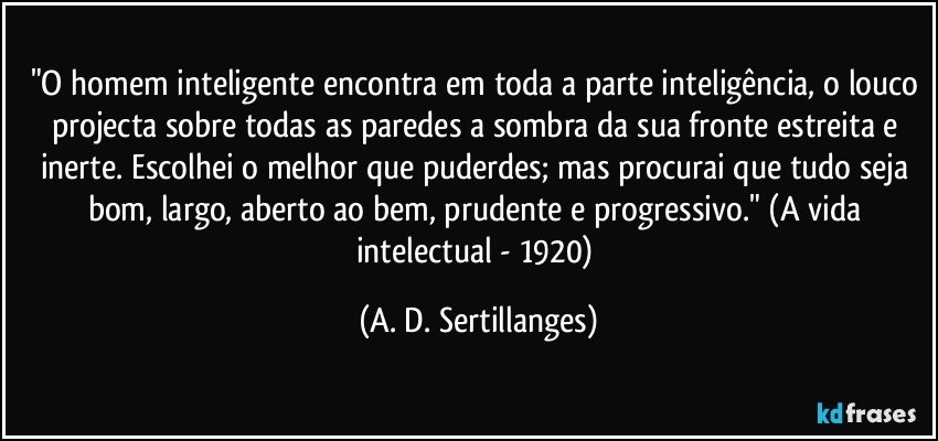 "O homem inteligente encontra em toda a parte inteligência,  o louco projecta sobre todas as paredes a sombra da sua  fronte estreita e inerte. Escolhei o melhor que puderdes; mas procurai que tudo seja bom, largo, aberto  ao bem, prudente e progressivo." (A vida intelectual - 1920) (A. D. Sertillanges)