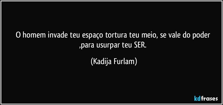 O homem invade teu espaço  tortura teu meio, se vale do poder ,para  usurpar  teu SER. (Kadija Furlam)