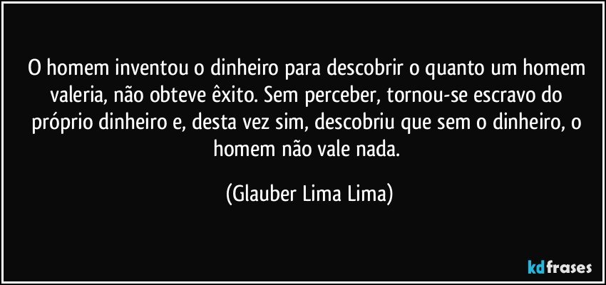 O homem inventou o dinheiro para descobrir o quanto um homem valeria, não obteve êxito. Sem perceber, tornou-se escravo do próprio dinheiro e, desta vez sim, descobriu que sem o dinheiro, o homem não vale nada. (Glauber Lima Lima)