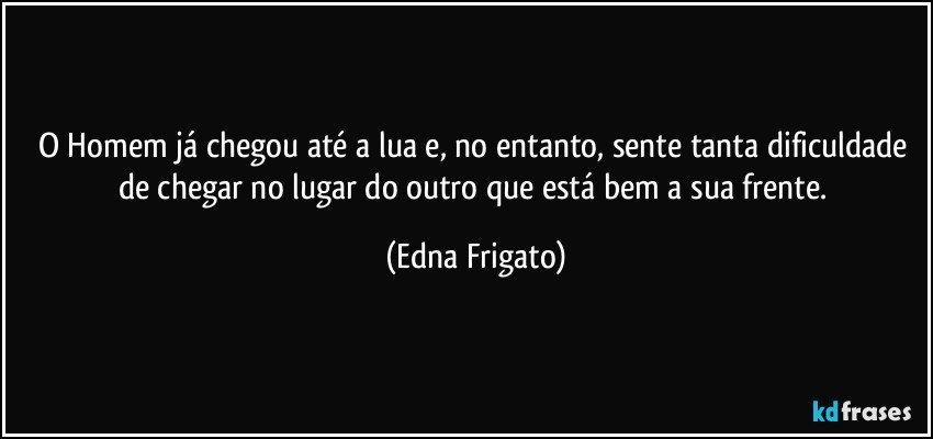 O Homem já chegou até a lua e, no entanto,  sente tanta dificuldade de chegar no lugar do outro que está bem a sua frente. (Edna Frigato)