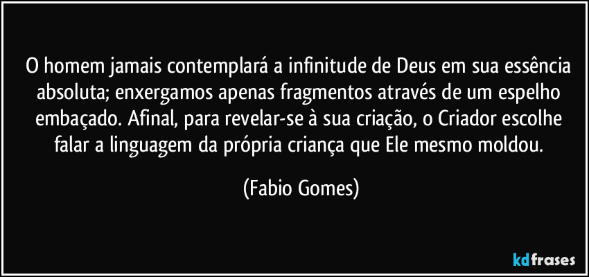 O homem jamais contemplará a infinitude de Deus em sua essência absoluta; enxergamos apenas fragmentos através de um espelho embaçado. Afinal, para revelar-se à sua criação, o Criador escolhe falar a linguagem da própria criança que Ele mesmo moldou. (Fabio Gomes)