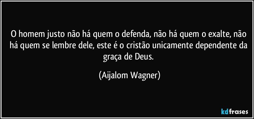 O homem justo não há quem o defenda, não há quem o exalte, não há quem se lembre dele, este é o cristão unicamente dependente da graça de Deus. (Aijalom Wagner)