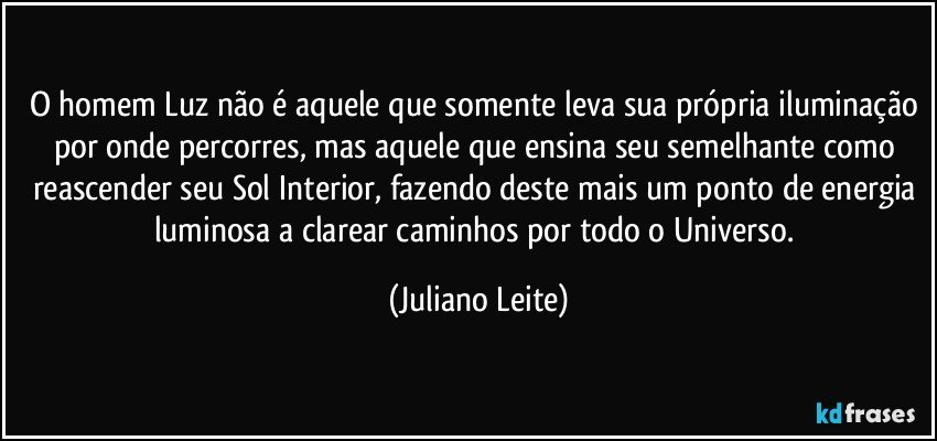 O homem Luz não é aquele que somente leva sua própria iluminação por onde percorres, mas aquele que ensina seu semelhante como reascender seu Sol Interior, fazendo deste mais um ponto de energia luminosa a clarear caminhos por todo o Universo. (Juliano Leite)