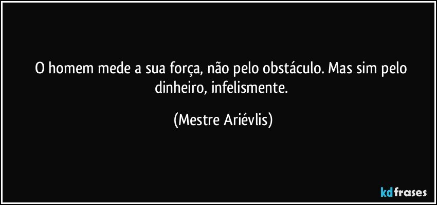 O homem mede a sua força, não pelo obstáculo. Mas sim pelo dinheiro, infelismente. (Mestre Ariévlis)