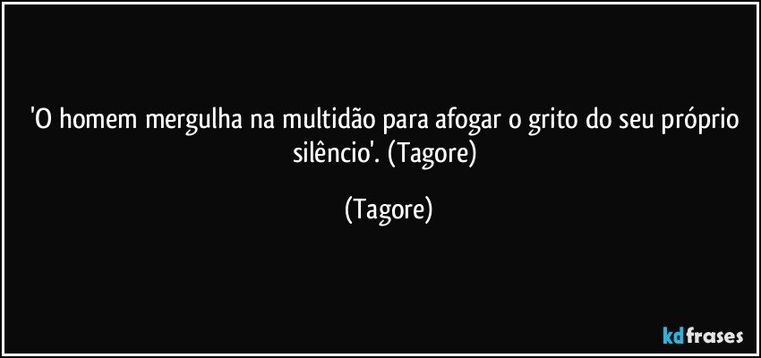 'O homem mergulha na multidão para afogar o grito do seu próprio silêncio'. (Tagore) (Tagore)