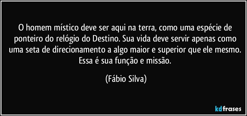 O homem místico  deve ser aqui na terra,  como uma espécie de ponteiro do relógio do Destino. Sua vida deve servir apenas como uma seta de direcionamento a algo maior e superior que ele mesmo. Essa é sua função e missão. (Fábio Silva)