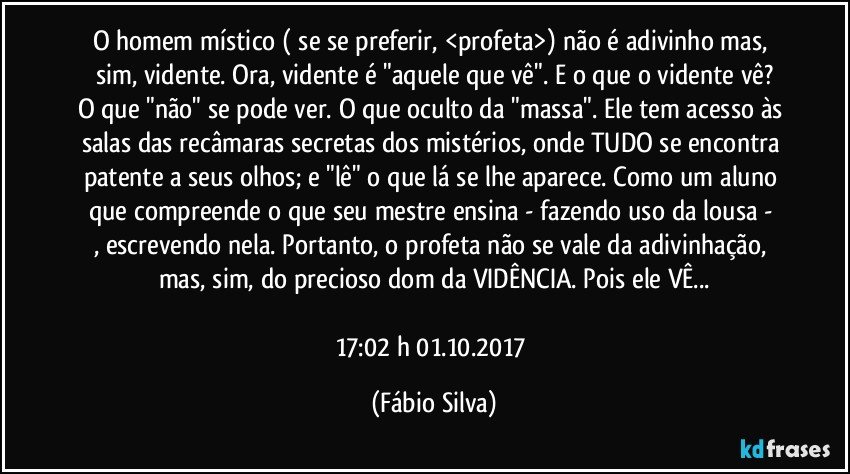 O homem místico ( se se preferir, <profeta>) não é adivinho mas, sim,  vidente. Ora, vidente é  "aquele que vê". E o que o vidente vê?
O que "não" se pode ver. O que oculto da "massa". Ele tem acesso às salas das recâmaras secretas  dos mistérios, onde TUDO se encontra patente a seus olhos; e "lê" o que lá se lhe aparece. Como um aluno  que  compreende o que seu mestre ensina  -   fazendo uso da lousa - , escrevendo nela. Portanto, o profeta não se vale da adivinhação, mas, sim,  do precioso dom da VIDÊNCIA. Pois ele VÊ...

17:02 h 01.10.2017 (Fábio Silva)