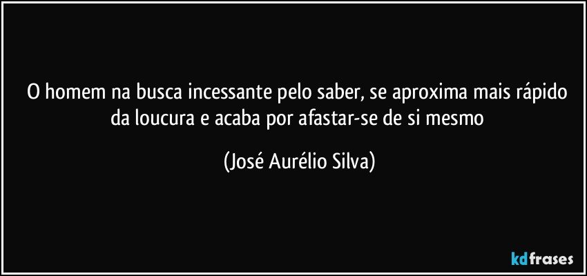 O homem na busca incessante pelo saber, se aproxima mais rápido da loucura e acaba por afastar-se de si mesmo (José Aurélio Silva)