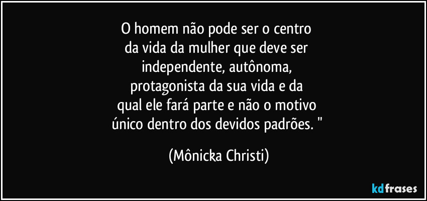 O homem não pode ser o centro 
da vida da mulher que deve ser  
independente, autônoma, 
protagonista da sua vida e da 
qual ele fará parte e não o motivo 
único dentro dos devidos padrões. " (Mônicka Christi)