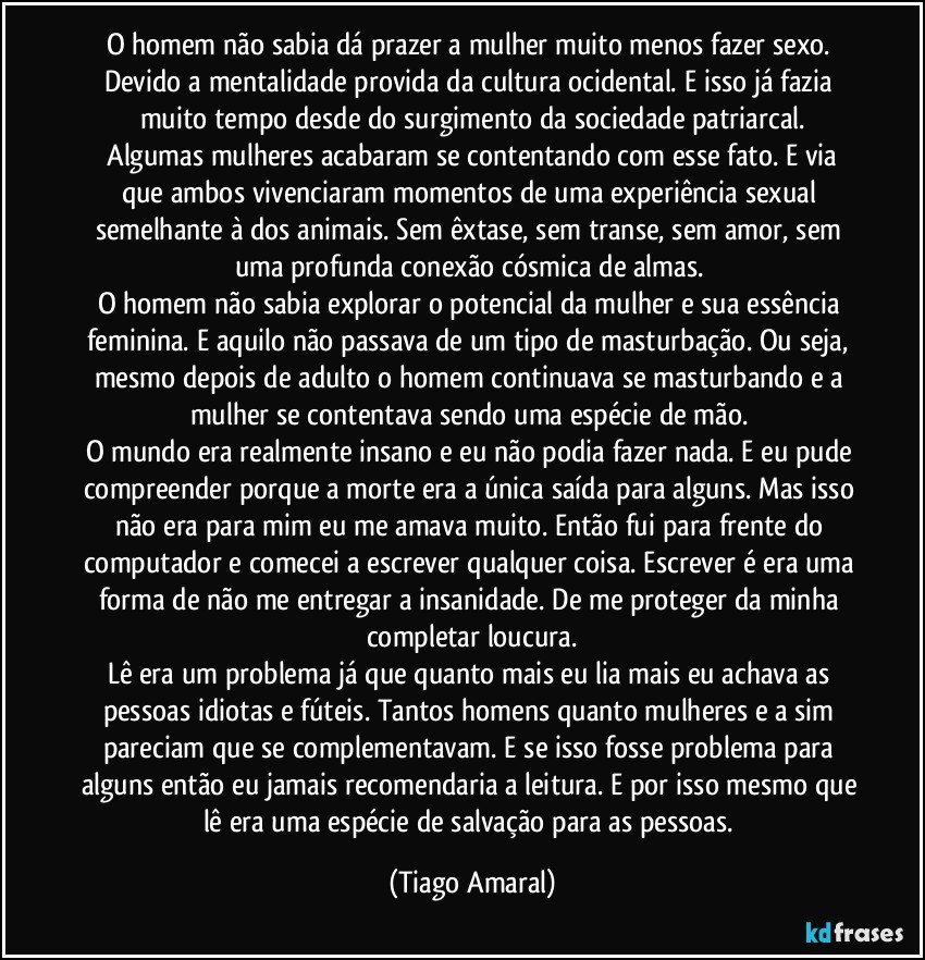 O homem não sabia dá prazer a mulher muito menos fazer sexo. Devido a mentalidade provida da cultura ocidental. E isso já fazia muito tempo desde do surgimento da sociedade patriarcal.
 Algumas mulheres acabaram se contentando com esse fato. E via que ambos vivenciaram momentos de uma experiência sexual semelhante à dos animais. Sem êxtase, sem transe, sem amor, sem uma profunda conexão cósmica de almas. 
O homem não sabia explorar o potencial da mulher e sua essência feminina. E aquilo não passava de um tipo de masturbação. Ou seja, mesmo depois de adulto o homem continuava se masturbando e a mulher se contentava sendo uma espécie de mão. 
O mundo era realmente insano e eu não podia fazer nada. E eu pude compreender porque a morte era a única saída para alguns. Mas isso não era para mim eu me amava muito. Então fui para frente do computador e comecei a escrever qualquer coisa. Escrever é era uma forma de não me entregar a insanidade. De me proteger da minha completar loucura.
Lê era um problema já que quanto mais eu lia mais eu achava as pessoas idiotas e fúteis. Tantos homens quanto mulheres e a sim pareciam que se complementavam. E se isso fosse problema para alguns então eu jamais recomendaria a leitura. E por isso mesmo que lê era uma espécie de salvação para as pessoas. (Tiago Amaral)